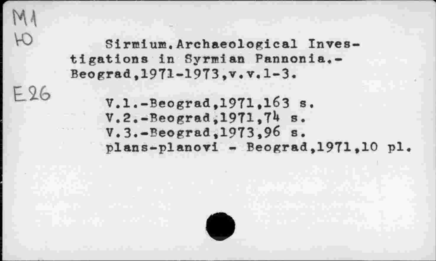 ﻿vo
E2G
Sirœium. Archaeological Investigations in Syrwian Pannonia.-Beograd,1971-1973,v.v.1-3.
V.l.-Beograd,1971.163 s.
V. 2.-Beograd ,1971,7*» s.
V.3.-Beograd,1973,96 s.
plans-planovi - Beograd,1971»10 pl